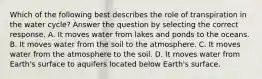 Which of the following best describes the role of transpiration in the water cycle? Answer the question by selecting the correct response. A. It moves water from lakes and ponds to the oceans. B. It moves water from the soil to the atmosphere. C. It moves water from the atmosphere to the soil. D. It moves water from Earth's surface to aquifers located below Earth's surface.