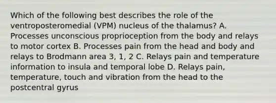 Which of the following best describes the role of the ventroposteromedial (VPM) nucleus of the thalamus? A. Processes unconscious proprioception from the body and relays to motor cortex B. Processes pain from the head and body and relays to Brodmann area 3, 1, 2 C. Relays pain and temperature information to insula and temporal lobe D. Relays pain, temperature, touch and vibration from the head to the postcentral gyrus