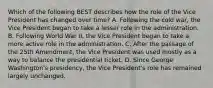 Which of the following BEST describes how the role of the Vice President has changed over time? A. Following the cold war, the Vice President began to take a lesser role in the administration. B. Following World War II, the Vice President began to take a more active role in the administration. C. After the passage of the 25th Amendment, the Vice President was used mostly as a way to balance the presidential ticket. D. Since George Washington's presidency, the Vice President's role has remained largely unchanged.