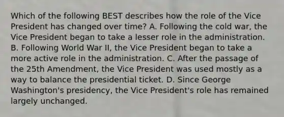 Which of the following BEST describes how the role of the Vice President has changed over time? A. Following the cold war, the Vice President began to take a lesser role in the administration. B. Following World War II, the Vice President began to take a more active role in the administration. C. After the passage of the 25th Amendment, the Vice President was used mostly as a way to balance the presidential ticket. D. Since George Washington's presidency, the Vice President's role has remained largely unchanged.