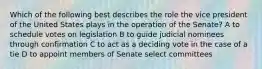 Which of the following best describes the role the vice president of the United States plays in the operation of the Senate? A to schedule votes on legislation B to guide judicial nominees through confirmation C to act as a deciding vote in the case of a tie D to appoint members of Senate select committees