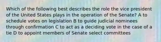 Which of the following best describes the role the vice president of the United States plays in the operation of the Senate? A to schedule votes on legislation B to guide judicial nominees through confirmation C to act as a deciding vote in the case of a tie D to appoint members of Senate select committees