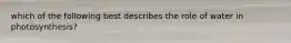 which of the following best describes the role of water in photosynthesis?