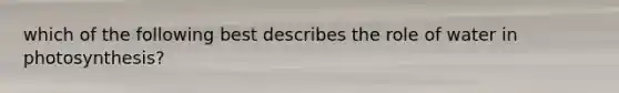 which of the following best describes the role of water in photosynthesis?