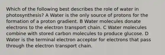 Which of the following best describes the role of water in photosynthesis? A Water is the only source of protons for the formation of a proton gradient. B Water molecules donate electrons to the electron transport chain. C Water molecules combine with stored carbon molecules to produce glucose. D Water is the terminal electron acceptor for electrons that pass through the electron transport chain.