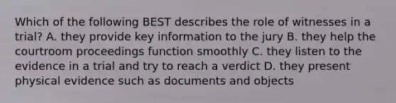 Which of the following BEST describes the role of witnesses in a trial? A. they provide key information to the jury B. they help the courtroom proceedings function smoothly C. they listen to the evidence in a trial and try to reach a verdict D. they present physical evidence such as documents and objects