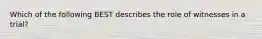 Which of the following BEST describes the role of witnesses in a trial?