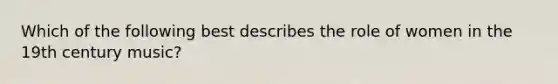 Which of the following best describes the role of women in the 19th century music?