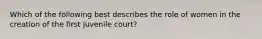 Which of the following best describes the role of women in the creation of the first juvenile court?