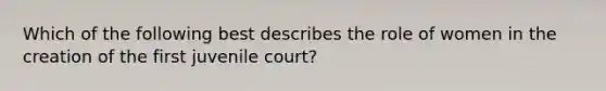 Which of the following best describes the role of women in the creation of the first juvenile court?