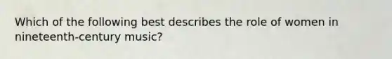 Which of the following best describes the role of women in nineteenth-century music?