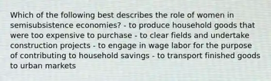 Which of the following best describes the role of women in semisubsistence economies? - to produce household goods that were too expensive to purchase - to clear fields and undertake construction projects - to engage in wage labor for the purpose of contributing to household savings - to transport finished goods to urban markets