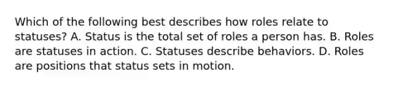 Which of the following best describes how roles relate to statuses? A. Status is the total set of roles a person has. B. Roles are statuses in action. C. Statuses describe behaviors. D. Roles are positions that status sets in motion.