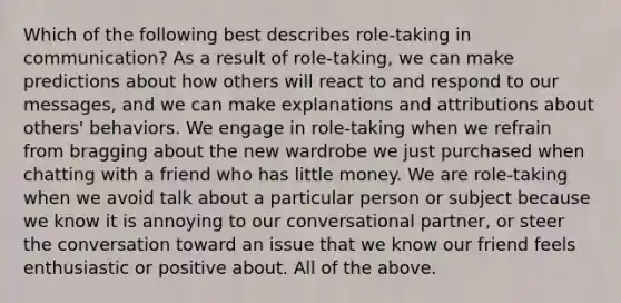 Which of the following best describes role-taking in communication? As a result of role-taking, we can make predictions about how others will react to and respond to our messages, and we can make explanations and attributions about others' behaviors. We engage in role-taking when we refrain from bragging about the new wardrobe we just purchased when chatting with a friend who has little money. We are role-taking when we avoid talk about a particular person or subject because we know it is annoying to our conversational partner, or steer the conversation toward an issue that we know our friend feels enthusiastic or positive about. All of the above.