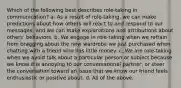 Which of the following best describes role-taking in communication? a. As a result of role-taking, we can make predictions about how others will react to and respond to our messages, and we can make explanations and attributions about others' behaviors. b. We engage in role-taking when we refrain from bragging about the new wardrobe we just purchased when chatting with a friend who has little money. c. We are role-taking when we avoid talk about a particular person or subject because we know it is annoying to our conversational partner, or steer the conversation toward an issue that we know our friend feels enthusiastic or positive about. d. All of the above.