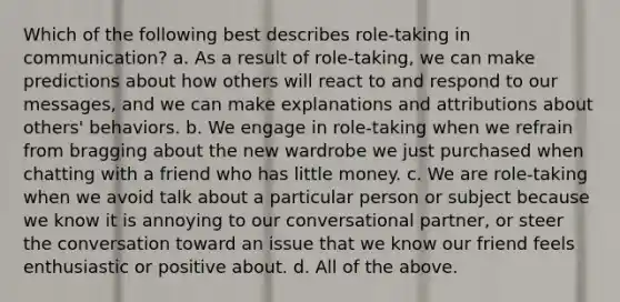 Which of the following best describes role-taking in communication? a. As a result of role-taking, we can make predictions about how others will react to and respond to our messages, and we can make explanations and attributions about others' behaviors. b. We engage in role-taking when we refrain from bragging about the new wardrobe we just purchased when chatting with a friend who has little money. c. We are role-taking when we avoid talk about a particular person or subject because we know it is annoying to our conversational partner, or steer the conversation toward an issue that we know our friend feels enthusiastic or positive about. d. All of the above.