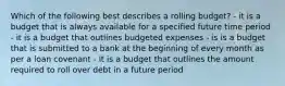 Which of the following best describes a rolling budget? - it is a budget that is always available for a specified future time period - it is a budget that outlines budgeted expenses - is is a budget that is submitted to a bank at the beginning of every month as per a loan covenant - it is a budget that outlines the amount required to roll over debt in a future period