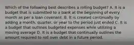 Which of the following best describes a rolling​ budget? A. It is a budget that is submitted to a bank at the beginning of every month as per a loan covenant. B. It is created continually by adding a​ month, quarter, or year to the period just ended C. It is a budget that outlines budgeted expenses while utilizing a moving average D. It is a budget that continually outlines the amount required to roll over debt in a future period.