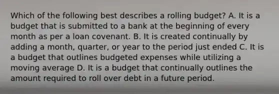 Which of the following best describes a rolling​ budget? A. It is a budget that is submitted to a bank at the beginning of every month as per a loan covenant. B. It is created continually by adding a​ month, quarter, or year to the period just ended C. It is a budget that outlines budgeted expenses while utilizing a moving average D. It is a budget that continually outlines the amount required to roll over debt in a future period.