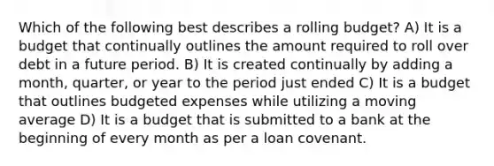 Which of the following best describes a rolling budget? A) It is a budget that continually outlines the amount required to roll over debt in a future period. B) It is created continually by adding a month, quarter, or year to the period just ended C) It is a budget that outlines budgeted expenses while utilizing a moving average D) It is a budget that is submitted to a bank at the beginning of every month as per a loan covenant.