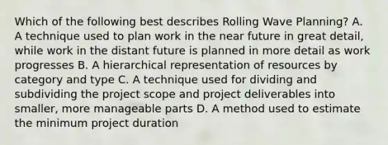 Which of the following best describes Rolling Wave Planning? A. A technique used to plan work in the near future in great detail, while work in the distant future is planned in more detail as work progresses B. A hierarchical representation of resources by category and type C. A technique used for dividing and subdividing the project scope and project deliverables into smaller, more manageable parts D. A method used to estimate the minimum project duration