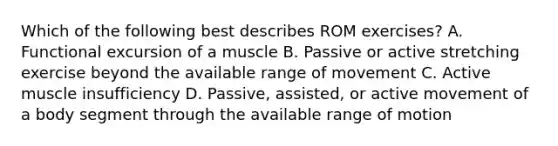 Which of the following best describes ROM exercises? A. Functional excursion of a muscle B. Passive or active stretching exercise beyond the available range of movement C. Active muscle insufficiency D. Passive, assisted, or active movement of a body segment through the available range of motion