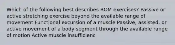 Which of the following best describes ROM exercises? Passive or active stretching exercise beyond the available range of movement Functional excursion of a muscle Passive, assisted, or active movement of a body segment through the available range of motion Active muscle insufficienc