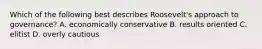 Which of the following best describes Roosevelt's approach to governance? A. economically conservative B. results oriented C. elitist D. overly cautious