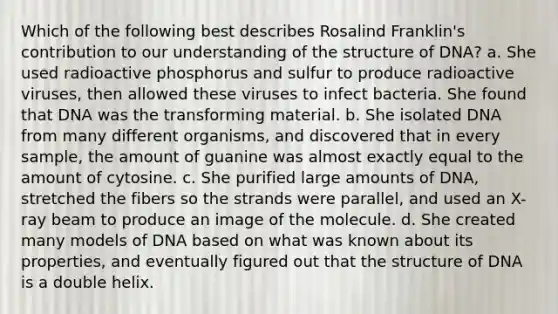 Which of the following best describes Rosalind Franklin's contribution to our understanding of the structure of DNA? a. She used radioactive phosphorus and sulfur to produce radioactive viruses, then allowed these viruses to infect bacteria. She found that DNA was the transforming material. b. She isolated DNA from many different organisms, and discovered that in every sample, the amount of guanine was almost exactly equal to the amount of cytosine. c. She purified large amounts of DNA, stretched the fibers so the strands were parallel, and used an X-ray beam to produce an image of the molecule. d. She created many models of DNA based on what was known about its properties, and eventually figured out that the structure of DNA is a double helix.