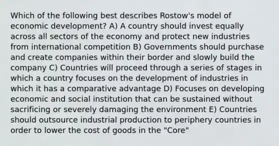 Which of the following best describes Rostow's model of economic development? A) A country should invest equally across all sectors of the economy and protect new industries from international competition B) Governments should purchase and create companies within their border and slowly build the company C) Countries will proceed through a series of stages in which a country focuses on the development of industries in which it has a comparative advantage D) Focuses on developing economic and social institution that can be sustained without sacrificing or severely damaging the environment E) Countries should outsource industrial production to periphery countries in order to lower the cost of goods in the "Core"