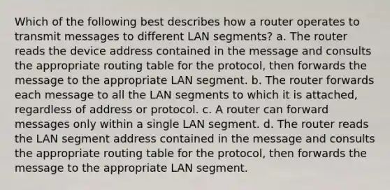 Which of the following best describes how a router operates to transmit messages to different LAN segments? a. The router reads the device address contained in the message and consults the appropriate routing table for the protocol, then forwards the message to the appropriate LAN segment. b. The router forwards each message to all the LAN segments to which it is attached, regardless of address or protocol. c. A router can forward messages only within a single LAN segment. d. The router reads the LAN segment address contained in the message and consults the appropriate routing table for the protocol, then forwards the message to the appropriate LAN segment.