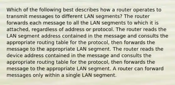 Which of the following best describes how a router operates to transmit messages to different LAN segments? The router forwards each message to all the LAN segments to which it is attached, regardless of address or protocol. The router reads the LAN segment address contained in the message and consults the appropriate routing table for the protocol, then forwards the message to the appropriate LAN segment. The router reads the device address contained in the message and consults the appropriate routing table for the protocol, then forwards the message to the appropriate LAN segment. A router can forward messages only within a single LAN segment.