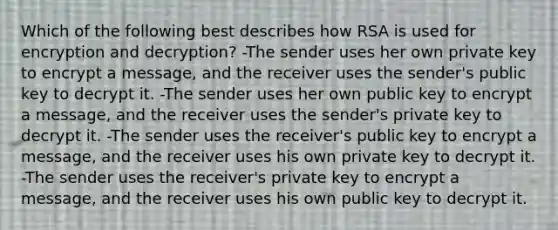 Which of the following best describes how RSA is used for encryption and decryption? -The sender uses her own private key to encrypt a message, and the receiver uses the sender's public key to decrypt it. -The sender uses her own public key to encrypt a message, and the receiver uses the sender's private key to decrypt it. -The sender uses the receiver's public key to encrypt a message, and the receiver uses his own private key to decrypt it. -The sender uses the receiver's private key to encrypt a message, and the receiver uses his own public key to decrypt it.