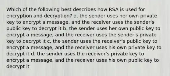 Which of the following best describes how RSA is used for encryption and decryption? a. the sender uses her own private key to encrypt a message, and the receiver uses the sender's public key to decrypt it b. the sender uses her own public key to encrypt a message, and the receiver uses the sender's private key to decrypt it c. the sender uses the receiver's public key to encrypt a message, and the receiver uses his own private key to decrypt it d. the sender uses the receiver's private key to encrypt a message, and the receiver uses his own public key to decrypt it