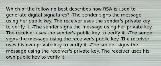 Which of the following best describes how RSA is used to generate digital signatures? -The sender signs the message using her public key. The receiver uses the sender's private key to verify it. -The sender signs the message using her private key. The receiver uses the sender's public key to verify it. -The sender signs the message using the receiver's public key. The receiver uses his own private key to verify it. -The sender signs the message using the receiver's private key. The receiver uses his own public key to verify it.