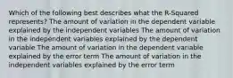 Which of the following best describes what the R-Squared represents? The amount of variation in the dependent variable explained by the independent variables The amount of variation in the independent variables explained by the dependent variable The amount of variation in the dependent variable explained by the error term The amount of variation in the independent variables explained by the error term