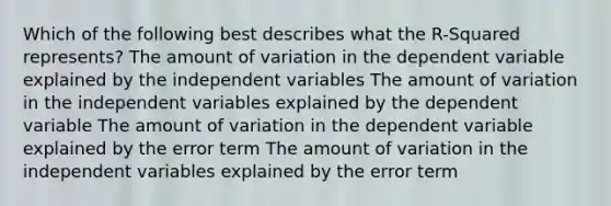 Which of the following best describes what the R-Squared represents? The amount of variation in the dependent variable explained by the independent variables The amount of variation in the independent variables explained by the dependent variable The amount of variation in the dependent variable explained by the error term The amount of variation in the independent variables explained by the error term