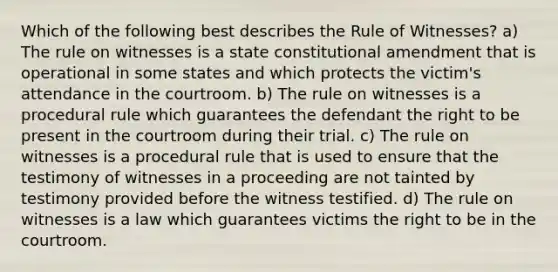 Which of the following best describes the Rule of Witnesses? a) The rule on witnesses is a state constitutional amendment that is operational in some states and which protects the victim's attendance in the courtroom. b) The rule on witnesses is a procedural rule which guarantees the defendant the right to be present in the courtroom during their trial. c) The rule on witnesses is a procedural rule that is used to ensure that the testimony of witnesses in a proceeding are not tainted by testimony provided before the witness testified. d) The rule on witnesses is a law which guarantees victims the right to be in the courtroom.