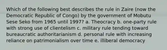 Which of the following best describes the rule in Zaire (now the Democratic Republic of Congo) by the government of Mobutu Sese Seko from 1965 until 1997? a. Theocracy b. one-party rule with strong use of clientelism c. military rule tending toward bureaucratic authoritarianism d. personal rule with increasing reliance on patrimonialism over time e. illiberal democracy