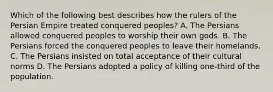 Which of the following best describes how the rulers of the Persian Empire treated conquered peoples? A. The Persians allowed conquered peoples to worship their own gods. B. The Persians forced the conquered peoples to leave their homelands. C. The Persians insisted on total acceptance of their cultural norms D. The Persians adopted a policy of killing one-third of the population.