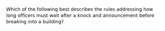 Which of the following best describes the rules addressing how long officers must wait after a knock and announcement before breaking into a building?