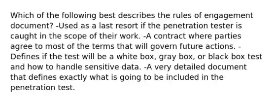 Which of the following best describes the rules of engagement document? -Used as a last resort if the penetration tester is caught in the scope of their work. -A contract where parties agree to most of the terms that will govern future actions. -Defines if the test will be a white box, gray box, or black box test and how to handle sensitive data. -A very detailed document that defines exactly what is going to be included in the penetration test.