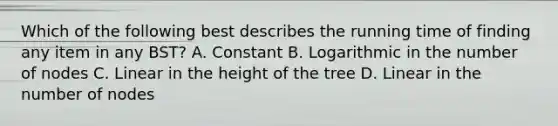 Which of the following best describes the running time of finding any item in any BST? A. Constant B. Logarithmic in the number of nodes C. Linear in the height of the tree D. Linear in the number of nodes