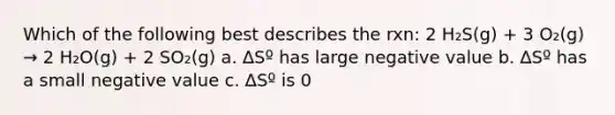 Which of the following best describes the rxn: 2 H₂S(g) + 3 O₂(g) → 2 H₂O(g) + 2 SO₂(g) a. ∆Sº has large negative value b. ∆Sº has a small negative value c. ∆Sº is 0