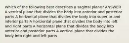 Which of the following best describes a sagittal plane? ANSWER A vertical plane that divides the body into anterior and posterior parts A horizontal plane that divides the body into superior and inferior parts A horizontal plane that divides the body into left and right parts A horizontal plane that divides the body into anterior and posterior parts A vertical plane that divides the body into right and left parts