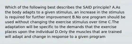 Which of the following best describes the SAID principle? A.As the body adapts to a given stimulus, an increase in the stimulus is required for further improvement B.No one program should be used without changing the exercise stimulus over time C.The adaptation will be specific to the demands that the exercise places upon the individual D.Only the muscles that are trained will adapt and change in response to a given program