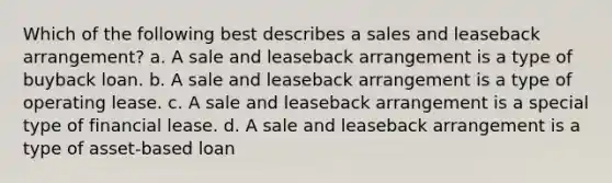 Which of the following best describes a sales and leaseback arrangement? a. A sale and leaseback arrangement is a type of buyback loan. b. A sale and leaseback arrangement is a type of operating lease. c. A sale and leaseback arrangement is a special type of financial lease. d. A sale and leaseback arrangement is a type of asset-based loan