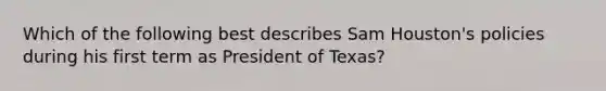 Which of the following best describes Sam Houston's policies during his first term as President of Texas?