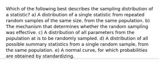 Which of the following best describes the sampling distribution of a statistic? a) A distribution of a single statistic from repeated random samples of the same size, from the same population. b) The mechanism that determines whether the random sampling was effective. c) A distribution of all parameters from the population at is to be randomly sampled. d) A distribution of all possible summary statistics from a single random sample, from the same population. e) A normal curve, for which probabilities are obtained by standardizing.