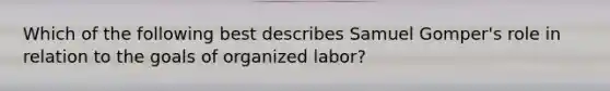 Which of the following best describes Samuel Gomper's role in relation to the goals of organized labor?